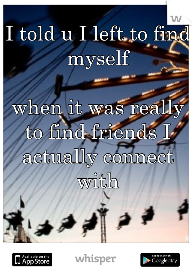 I told u I left to find myself

when it was really to find friends I actually connect with