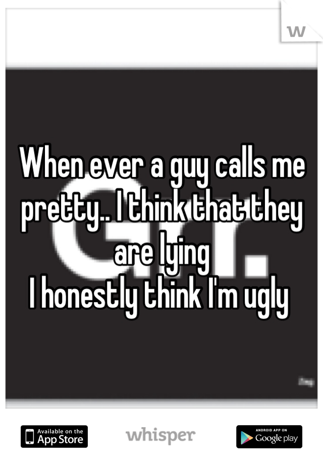 When ever a guy calls me pretty.. I think that they are lying 
I honestly think I'm ugly 