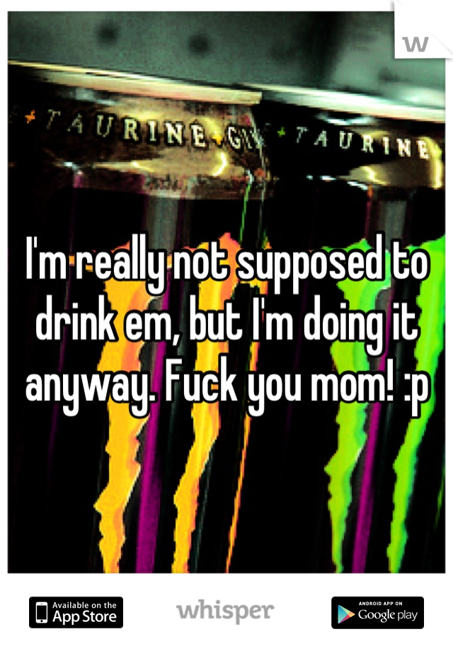 I'm really not supposed to drink em, but I'm doing it anyway. Fuck you mom! :p