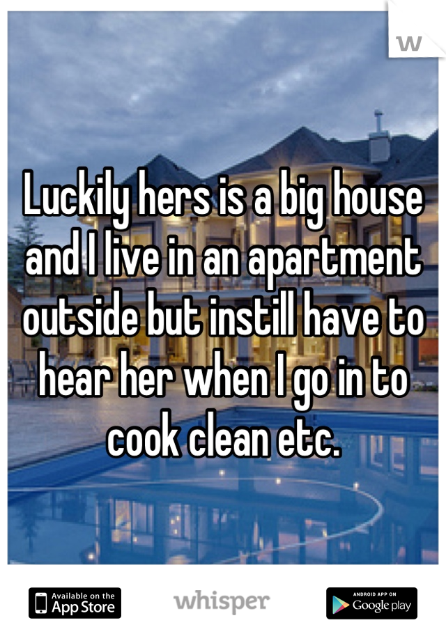 Luckily hers is a big house and I live in an apartment outside but instill have to hear her when I go in to cook clean etc.