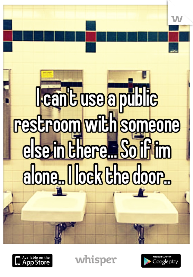 I can't use a public restroom with someone else in there... So if im alone.. I lock the door..