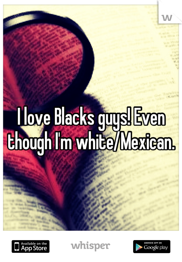 I love Blacks guys! Even though I'm white/Mexican.