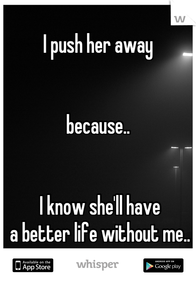 I push her away


because..


 I know she'll have
 a better life without me..