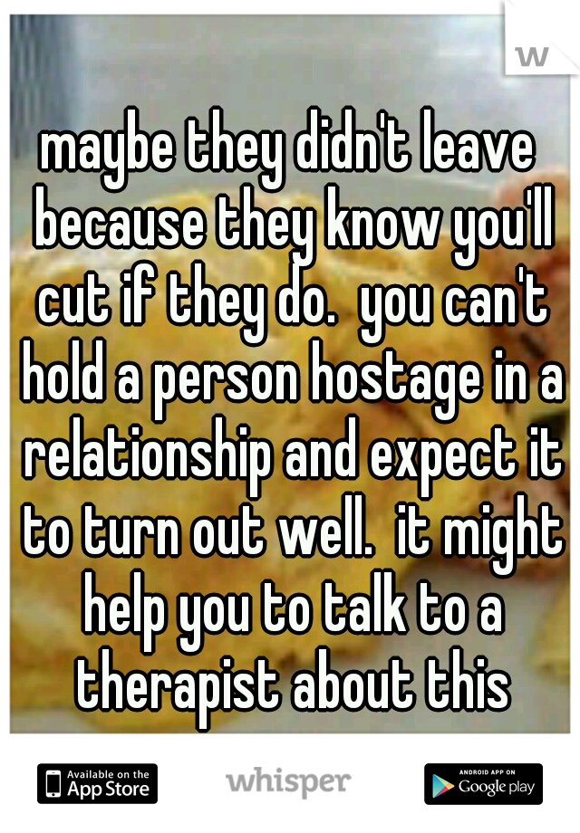 maybe they didn't leave because they know you'll cut if they do.  you can't hold a person hostage in a relationship and expect it to turn out well.  it might help you to talk to a therapist about this