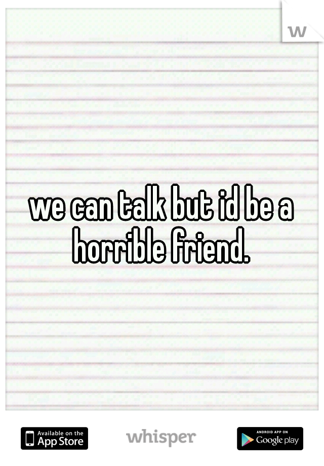we can talk but id be a horrible friend. 