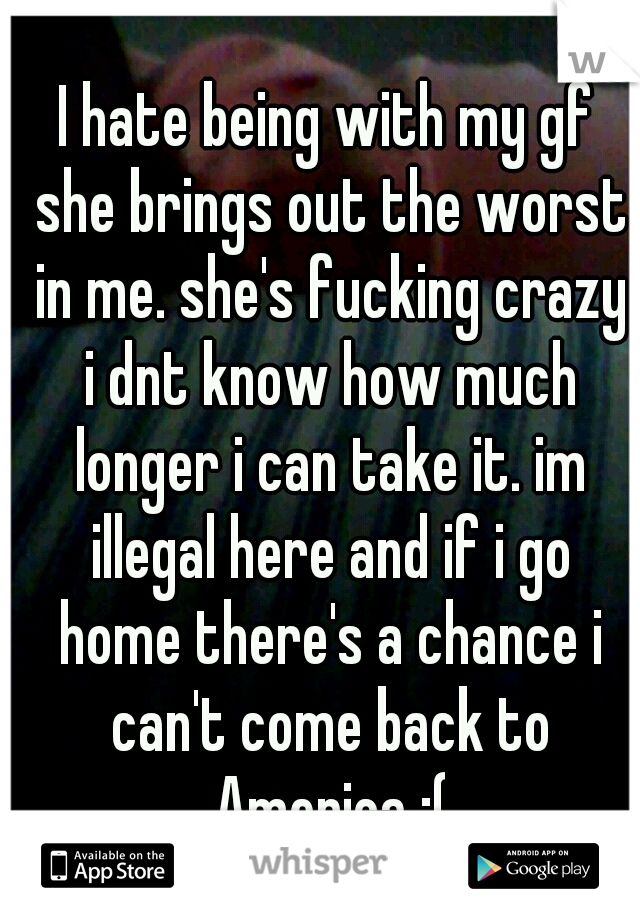 I hate being with my gf she brings out the worst in me. she's fucking crazy i dnt know how much longer i can take it. im illegal here and if i go home there's a chance i can't come back to America :(