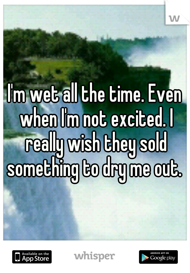 I'm wet all the time. Even when I'm not excited. I really wish they sold something to dry me out. 