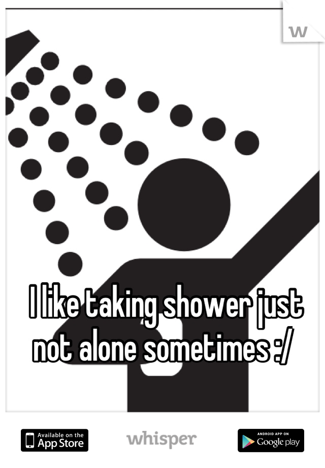 I like taking shower just not alone sometimes :/ 