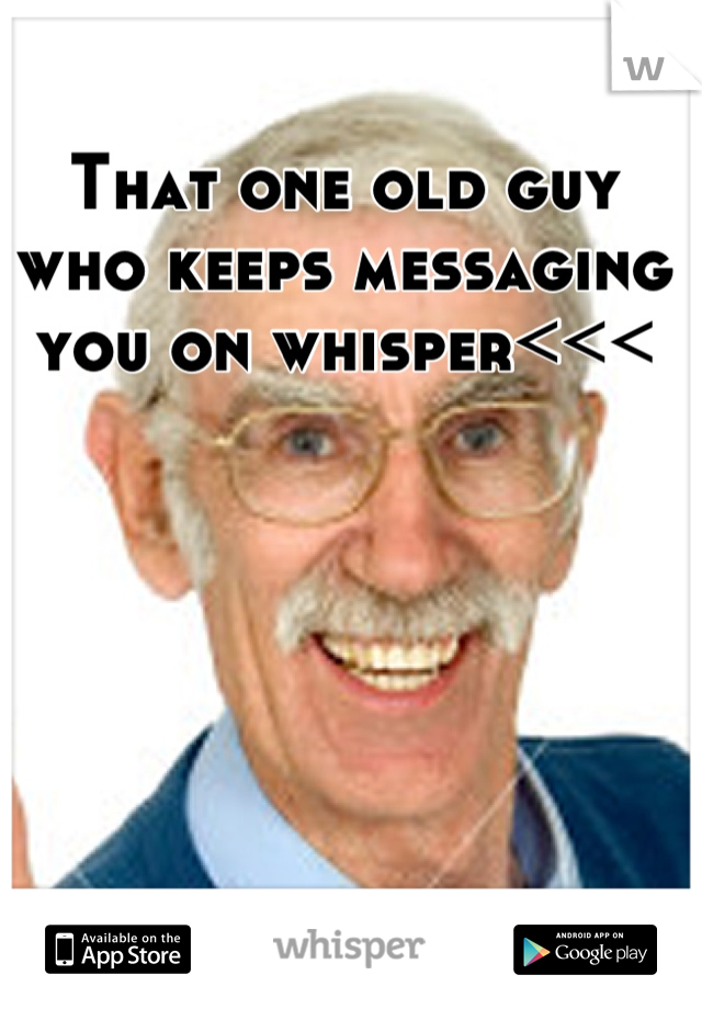 That one old guy who keeps messaging you on whisper<<<