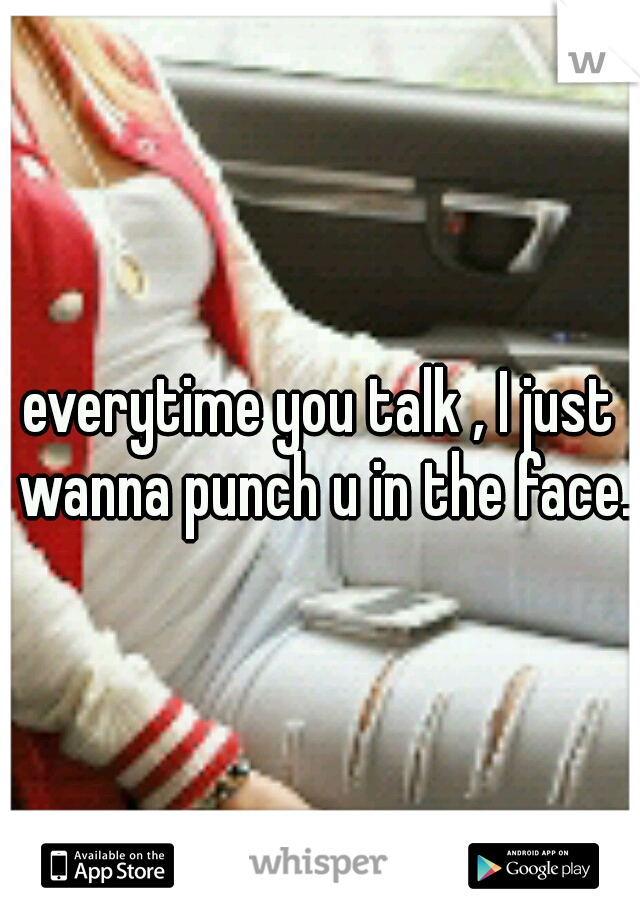 everytime you talk , I just wanna punch u in the face.