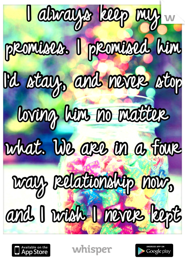 I always keep my promises. I promised him I'd stay, and never stop loving him no matter what. We are in a four way relationship now, and I wish I never kept that promise. 