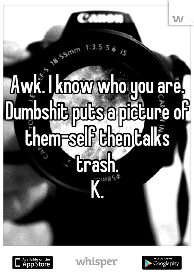 Awk. I know who you are.
Dumbshit puts a picture of them-self then talks trash.
K.