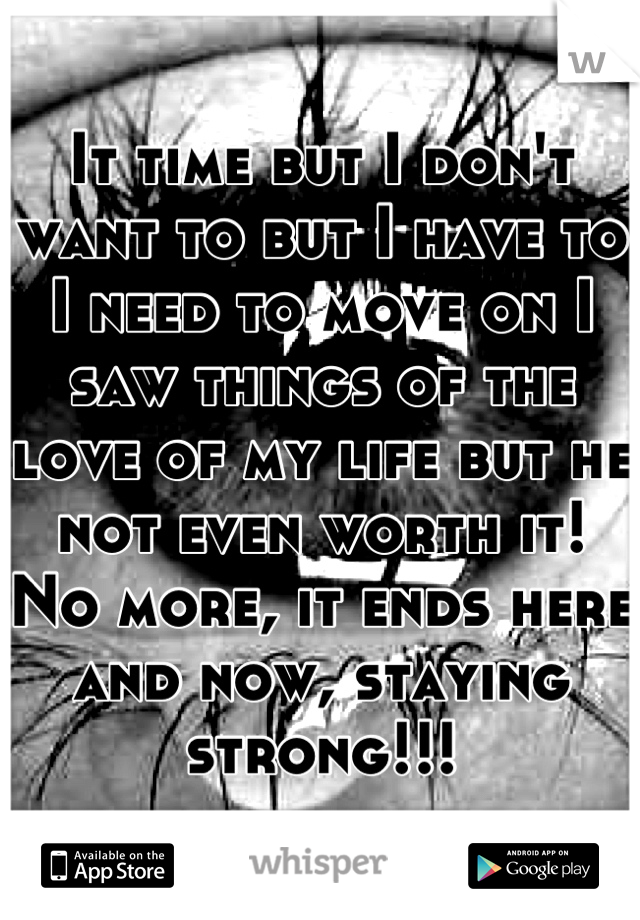 It time but I don't want to but I have to I need to move on I saw things of the love of my life but he not even worth it! No more, it ends here and now, staying strong!!!