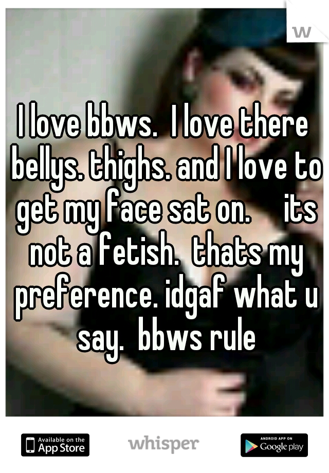 I love bbws.  I love there bellys. thighs. and I love to get my face sat on.     its not a fetish.  thats my preference. idgaf what u say.  bbws rule