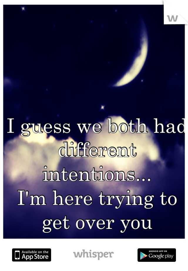 I guess we both had different intentions...
I'm here trying to get over you