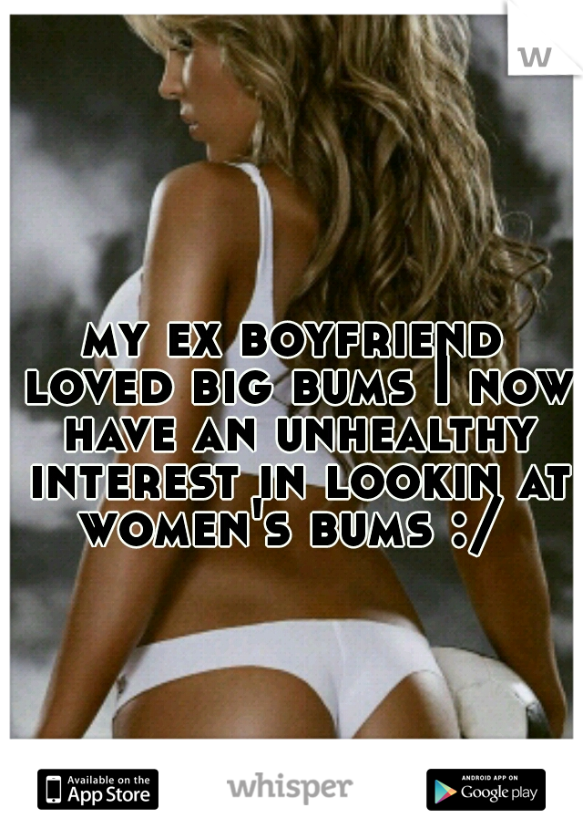 my ex boyfriend loved big bums I now have an unhealthy interest in lookin at women's bums :/ 