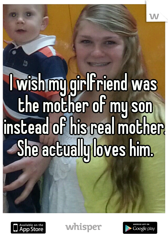 I wish my girlfriend was the mother of my son instead of his real mother. She actually loves him.