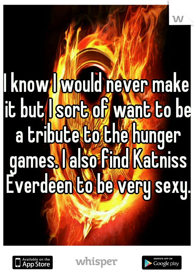 I know I would never make it but I sort of want to be a tribute to the hunger games. I also find Katniss Everdeen to be very sexy.