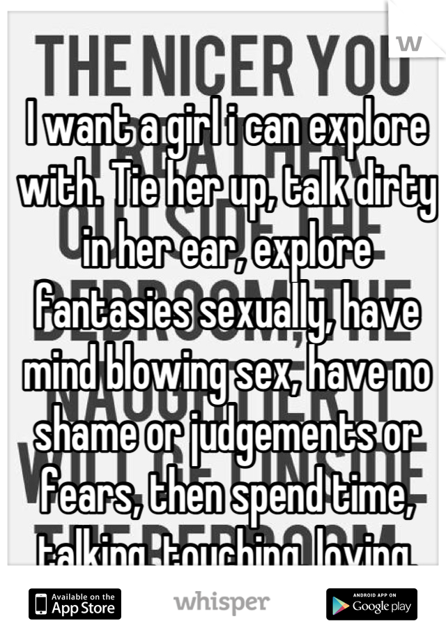 I want a girl i can explore with. Tie her up, talk dirty in her ear, explore fantasies sexually, have mind blowing sex, have no shame or judgements or fears, then spend time, talking, touching, loving.