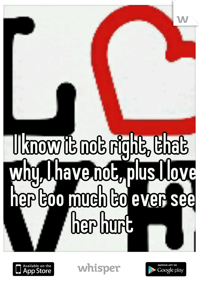 I know it not right, that why, I have not, plus I love her too much to ever see her hurt
