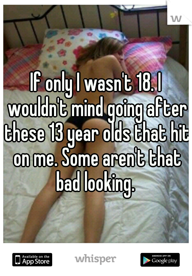 If only I wasn't 18. I wouldn't mind going after these 13 year olds that hit on me. Some aren't that bad looking. 