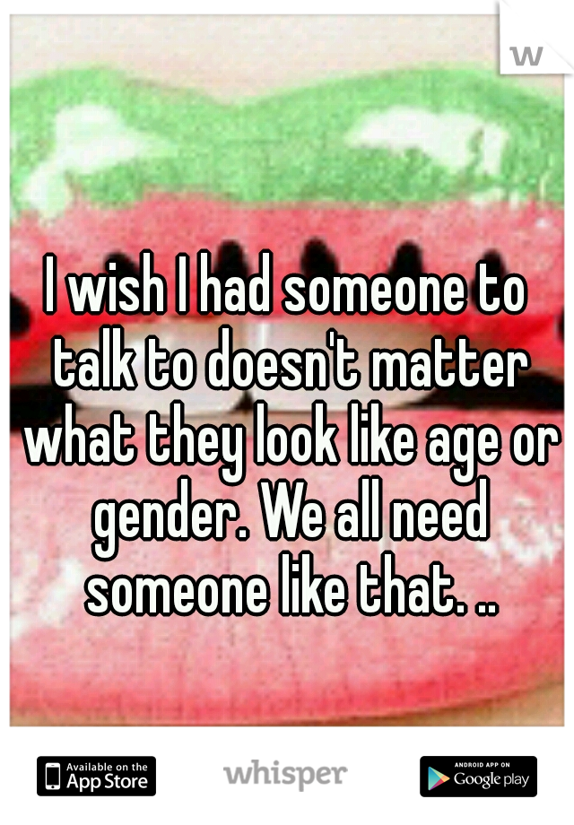 I wish I had someone to talk to doesn't matter what they look like age or gender. We all need someone like that. ..