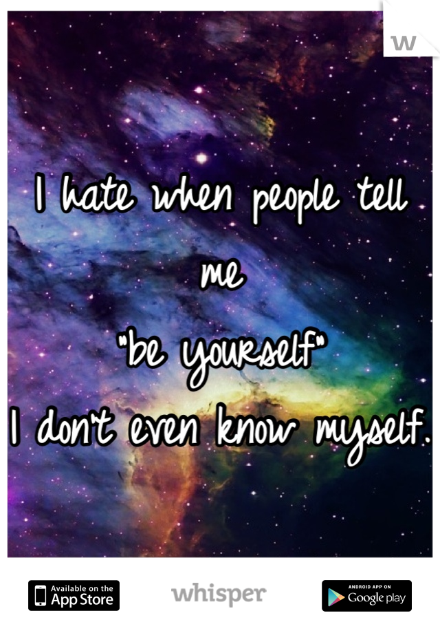 I hate when people tell me 
"be yourself"
I don't even know myself. 

