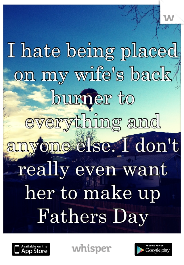 I hate being placed on my wife's back burner to everything and anyone else. I don't really even want her to make up Fathers Day
