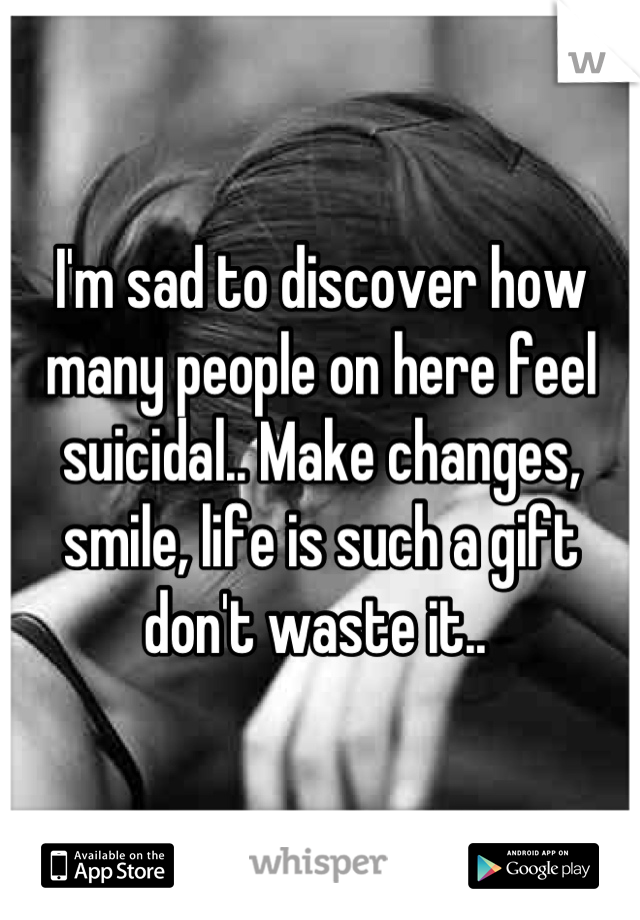 I'm sad to discover how many people on here feel suicidal.. Make changes, smile, life is such a gift don't waste it.. 