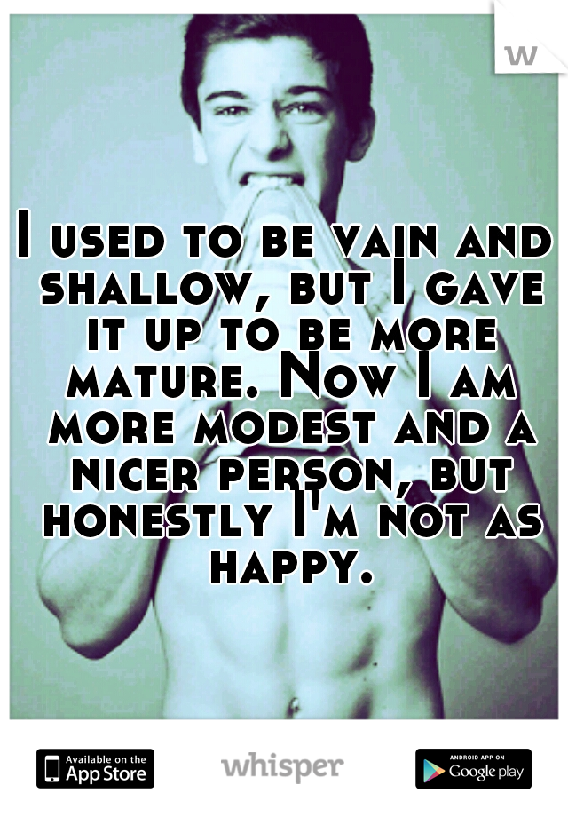 I used to be vain and shallow, but I gave it up to be more mature. Now I am more modest and a nicer person, but honestly I'm not as happy.