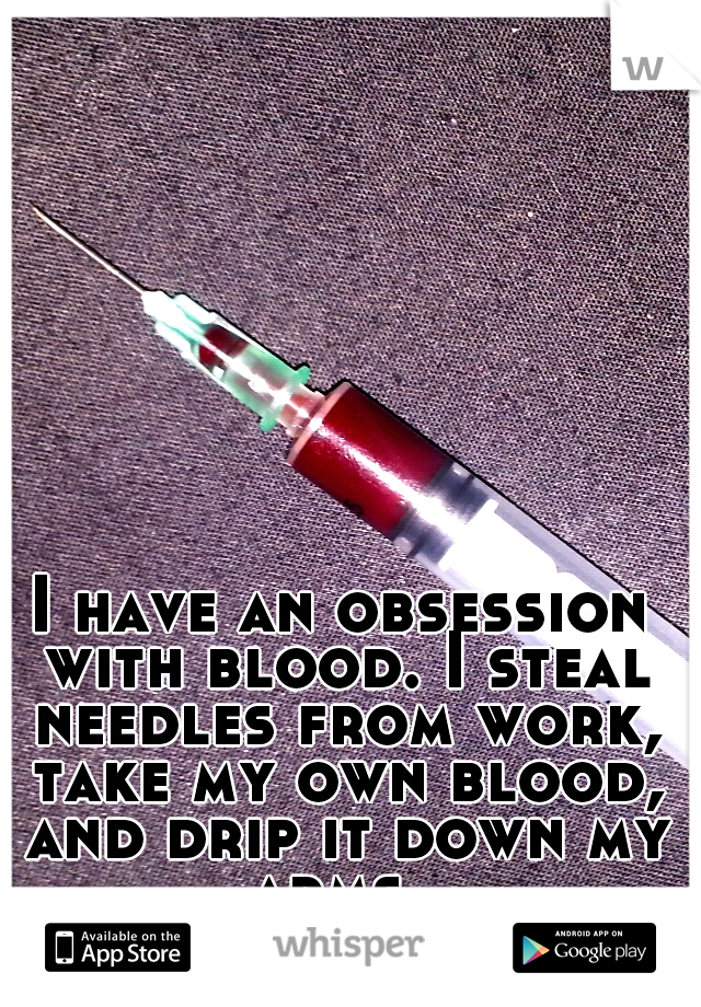 I have an obsession with blood. I steal needles from work, take my own blood, and drip it down my arms. 