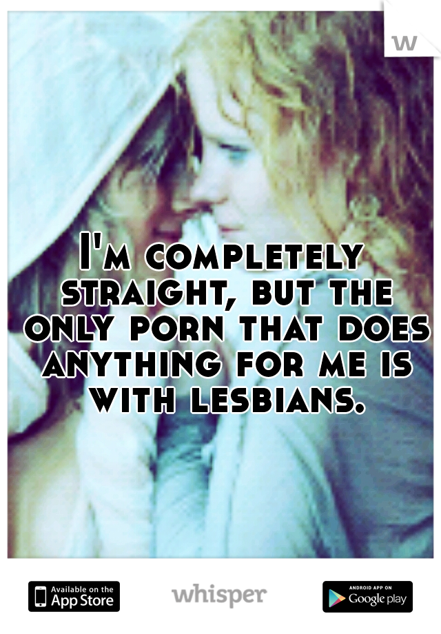 I'm completely straight, but the only porn that does anything for me is with lesbians.