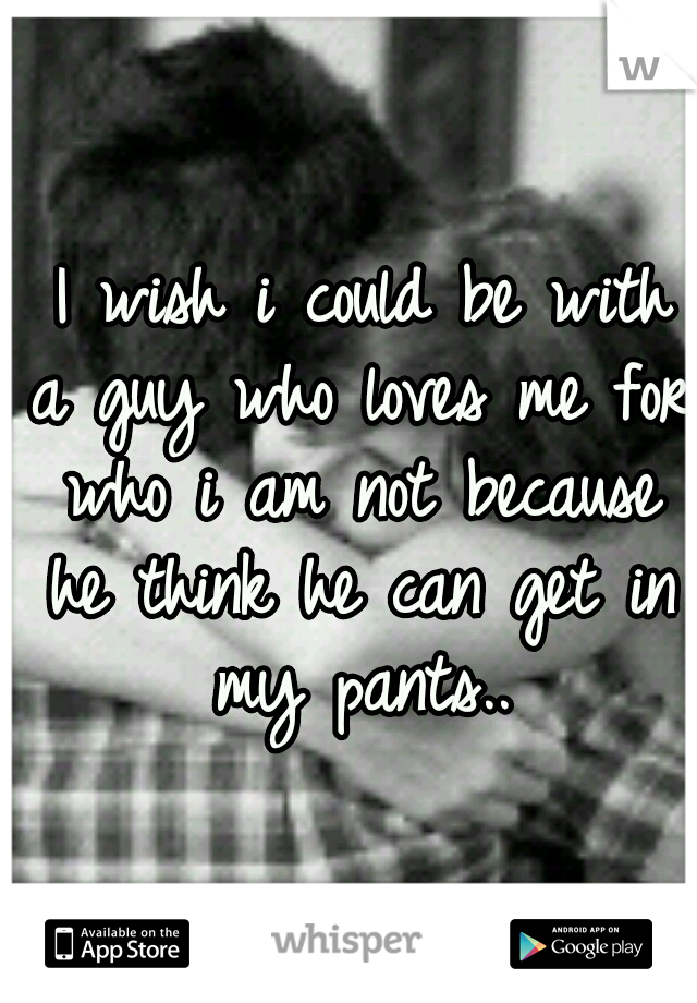  I wish i could be with a guy who loves me for who i am not because he think he can get in my pants..