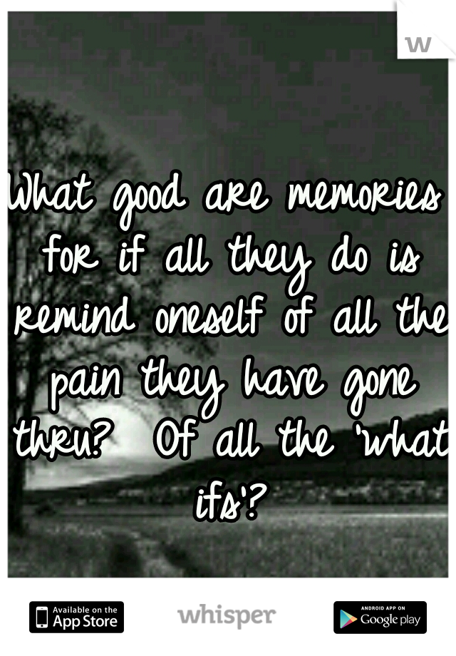 What good are memories for if all they do is remind oneself of all the pain they have gone thru?  Of all the 'what ifs'?