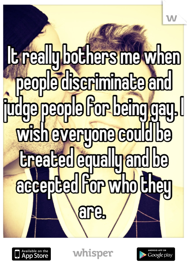 It really bothers me when people discriminate and judge people for being gay. I wish everyone could be treated equally and be accepted for who they are. 