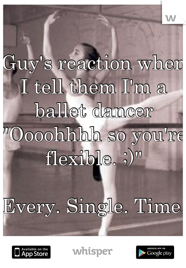 Guy's reaction when I tell them I'm a ballet dancer
"Oooohhhh so you're flexible. ;)"

Every. Single. Time. 