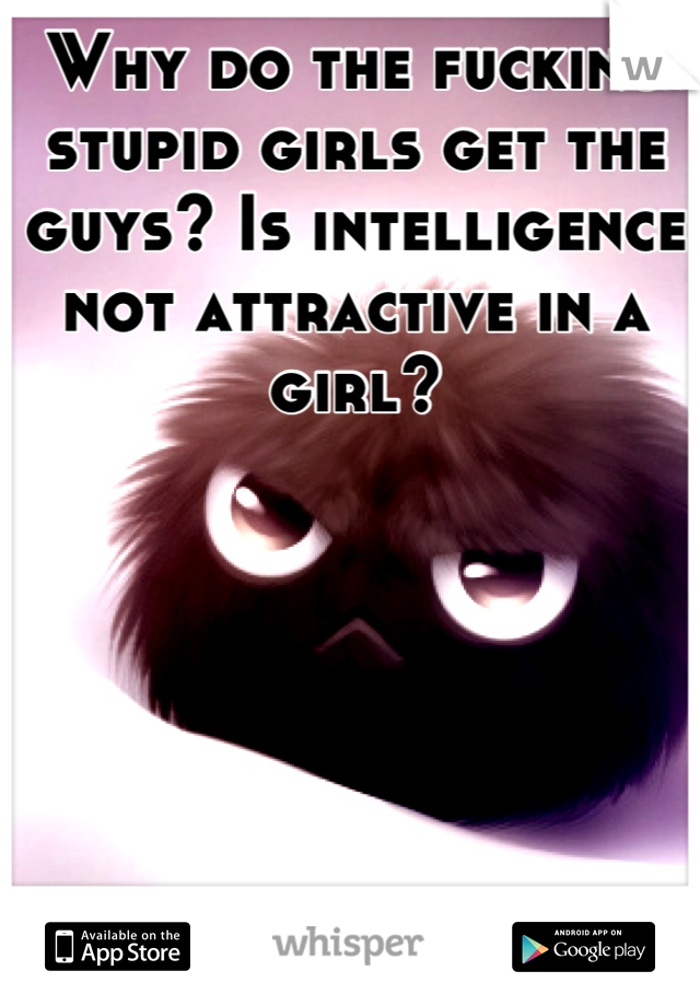 Why do the fucking stupid girls get the guys? Is intelligence not attractive in a girl?