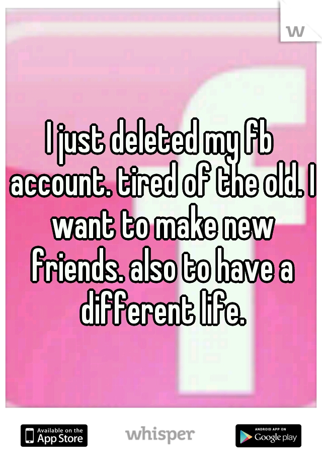 I just deleted my fb account. tired of the old. I want to make new friends. also to have a different life.