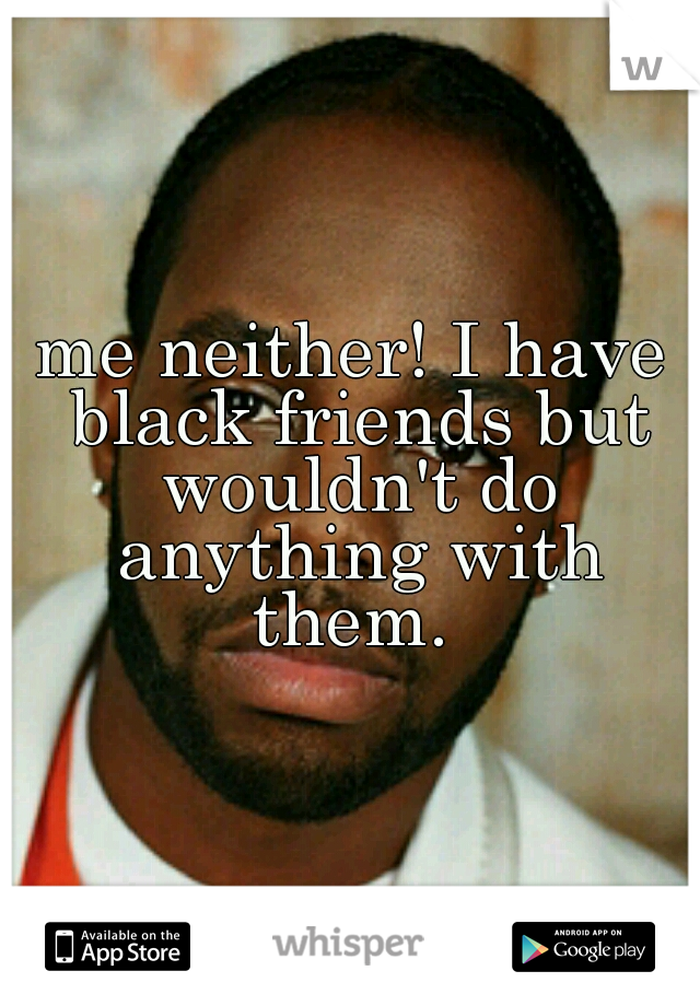 me neither! I have black friends but wouldn't do anything with them. 