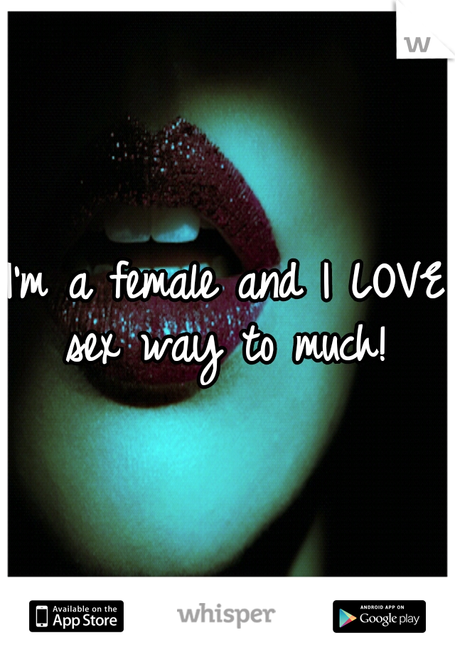 I'm a female and I LOVE sex way to much! 