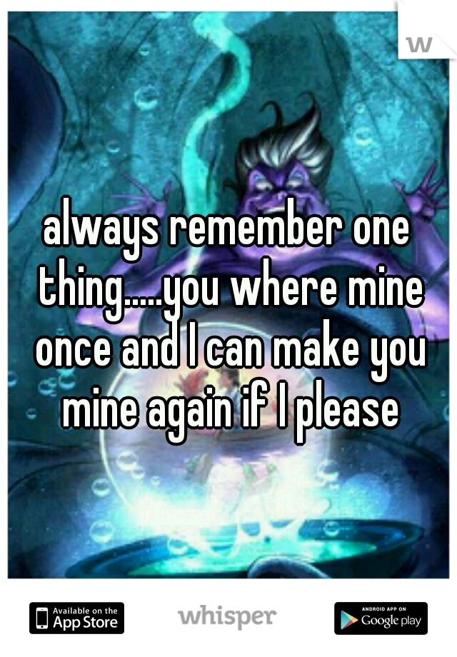 always remember one thing.....you where mine once and I can make you mine again if I please