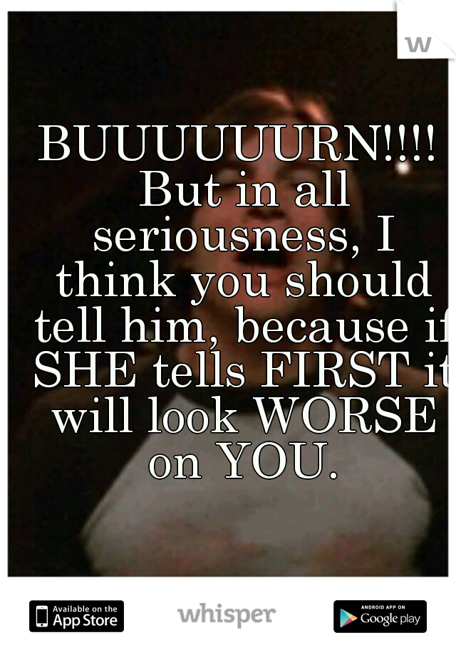 BUUUUUURN!!!! But in all seriousness, I think you should tell him, because if SHE tells FIRST it will look WORSE on YOU.