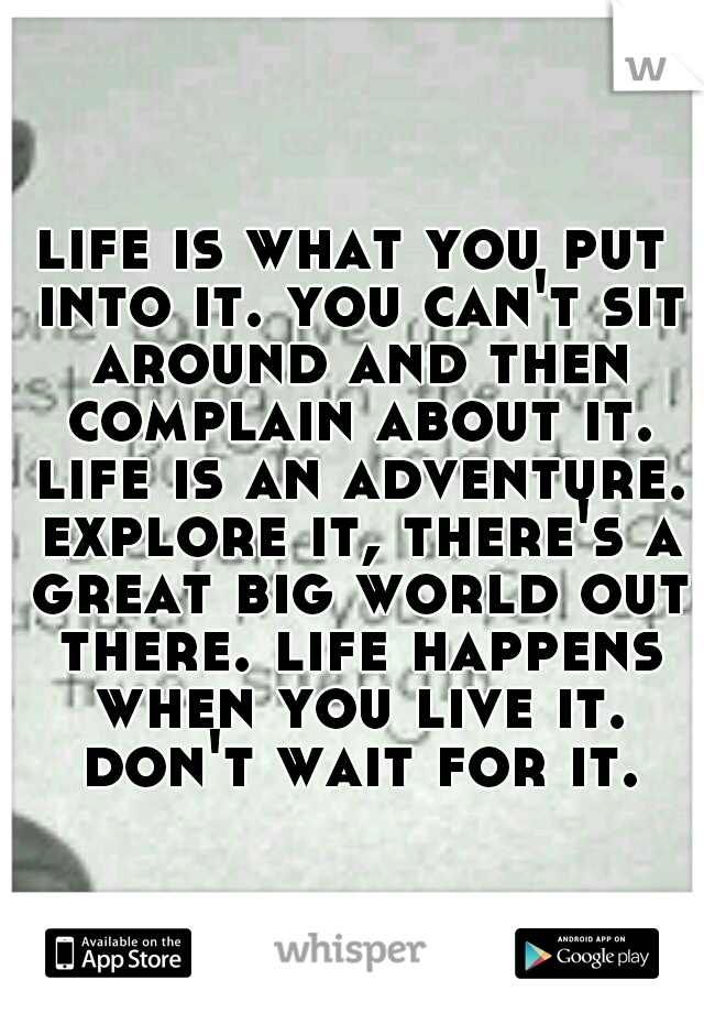 life is what you put into it. you can't sit around and then complain about it. life is an adventure. explore it, there's a great big world out there. life happens when you live it. don't wait for it.