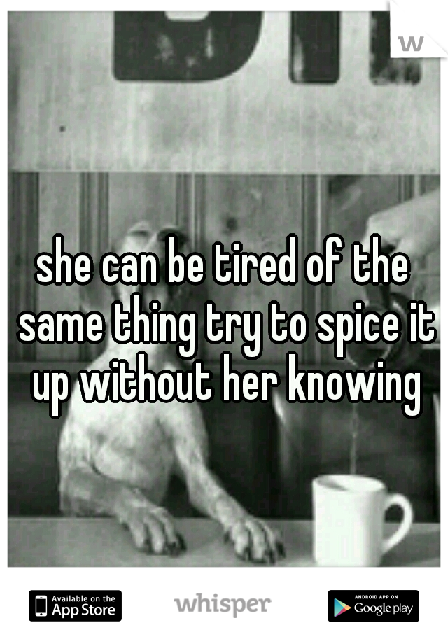 she can be tired of the same thing try to spice it up without her knowing