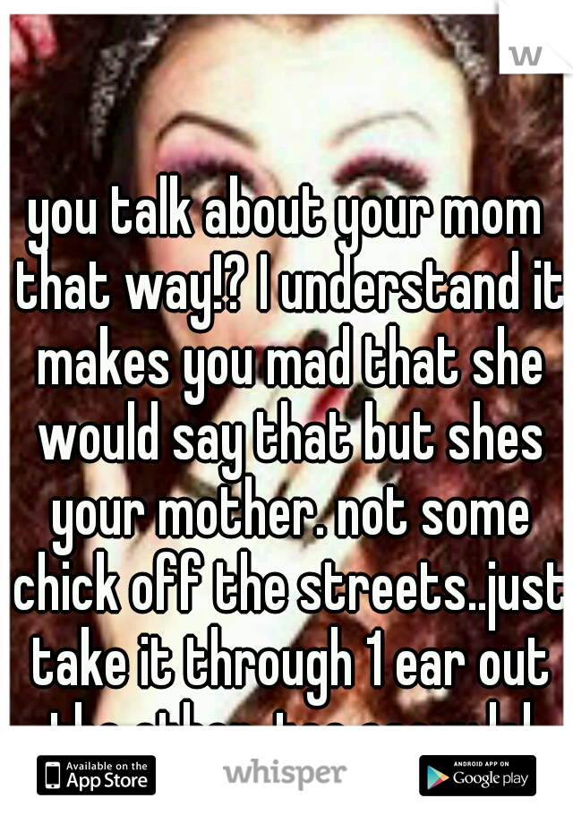 you talk about your mom that way!? I understand it makes you mad that she would say that but shes your mother. not some chick off the streets..just take it through 1 ear out the other. too easyy.lol