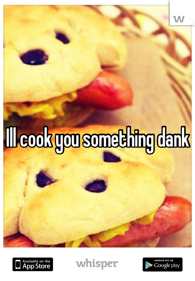 Ill cook you something dank