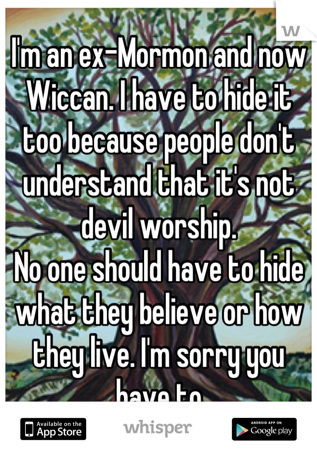 I'm an ex-Mormon and now Wiccan. I have to hide it too because people don't understand that it's not devil worship. 
No one should have to hide what they believe or how they live. I'm sorry you have to