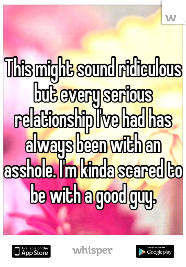 This might sound ridiculous but every serious relationship I've had has always been with an asshole. I'm kinda scared to be with a good guy.