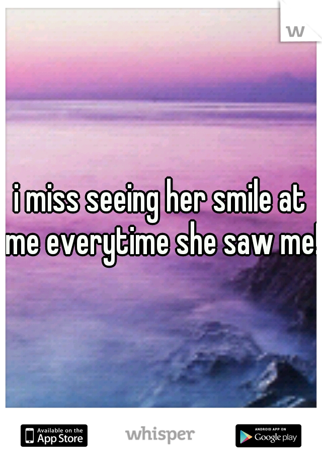 i miss seeing her smile at me everytime she saw me!