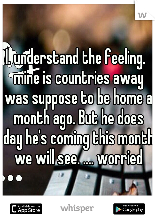 I. understand the feeling.  mine is countries away was suppose to be home a month ago. But he does day he's coming this month we will see. .... worried